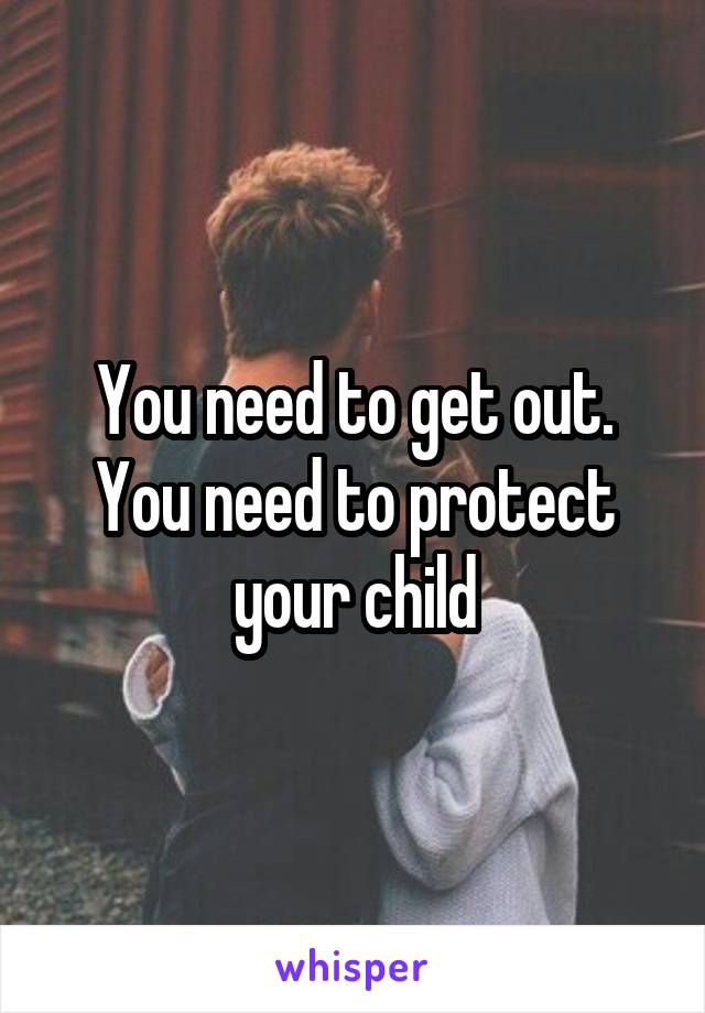 You need to get out. You need to protect your child