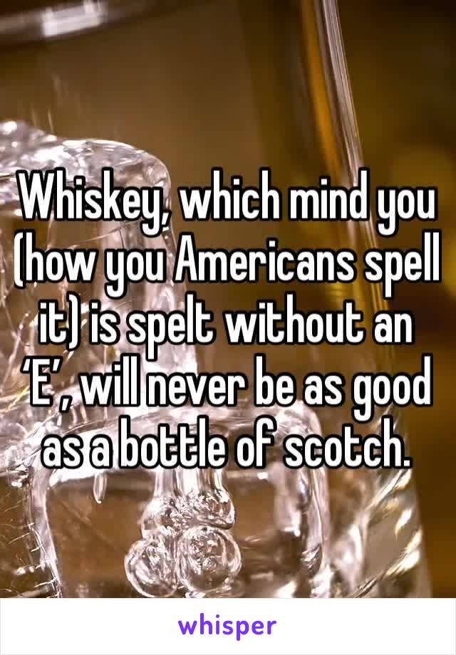 Whiskey, which mind you (how you Americans spell it) is spelt without an ‘E’, will never be as good as a bottle of scotch. 