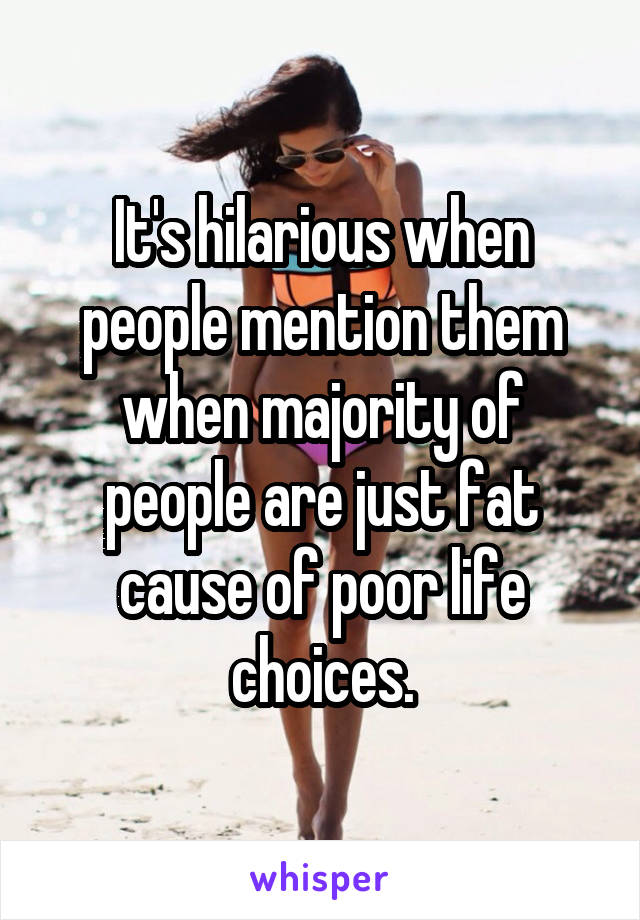 It's hilarious when people mention them when majority of people are just fat cause of poor life choices.