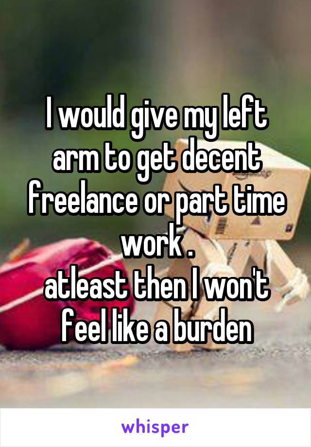 I would give my left arm to get decent freelance or part time work .
atleast then I won't feel like a burden