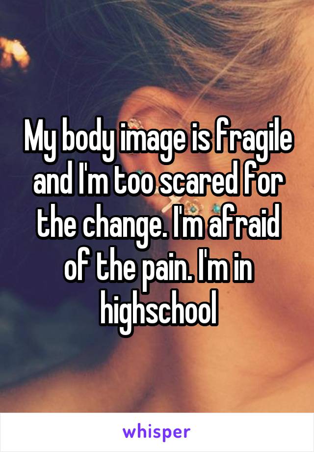 My body image is fragile and I'm too scared for the change. I'm afraid of the pain. I'm in highschool