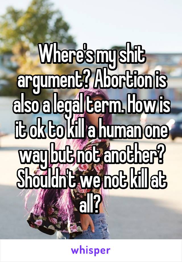 Where's my shit argument? Abortion is also a legal term. How is it ok to kill a human one way but not another? Shouldn't we not kill at all? 