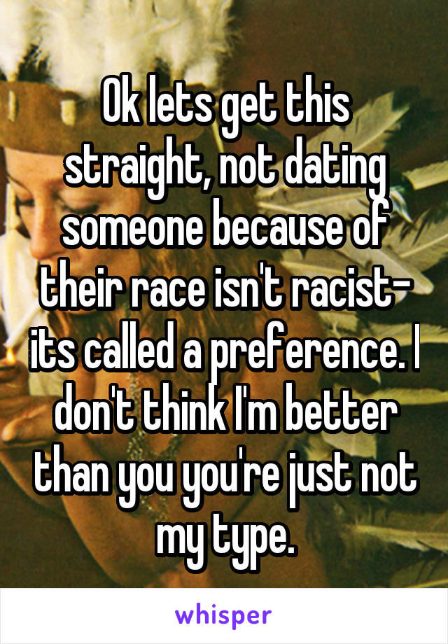 Ok lets get this straight, not dating someone because of their race isn't racist- its called a preference. I don't think I'm better than you you're just not my type.