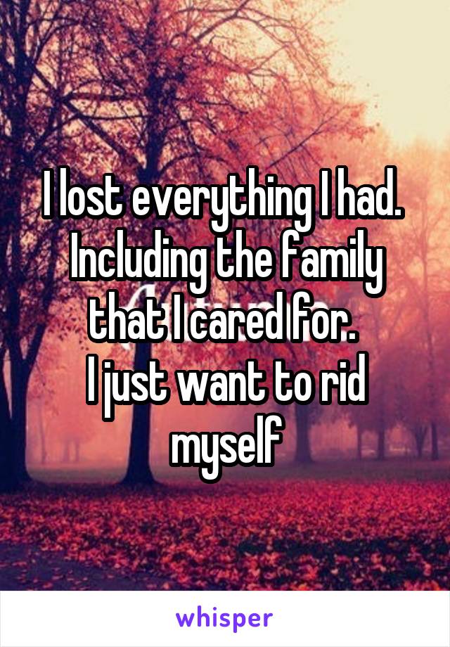 I lost everything I had. 
Including the family that I cared for. 
I just want to rid myself