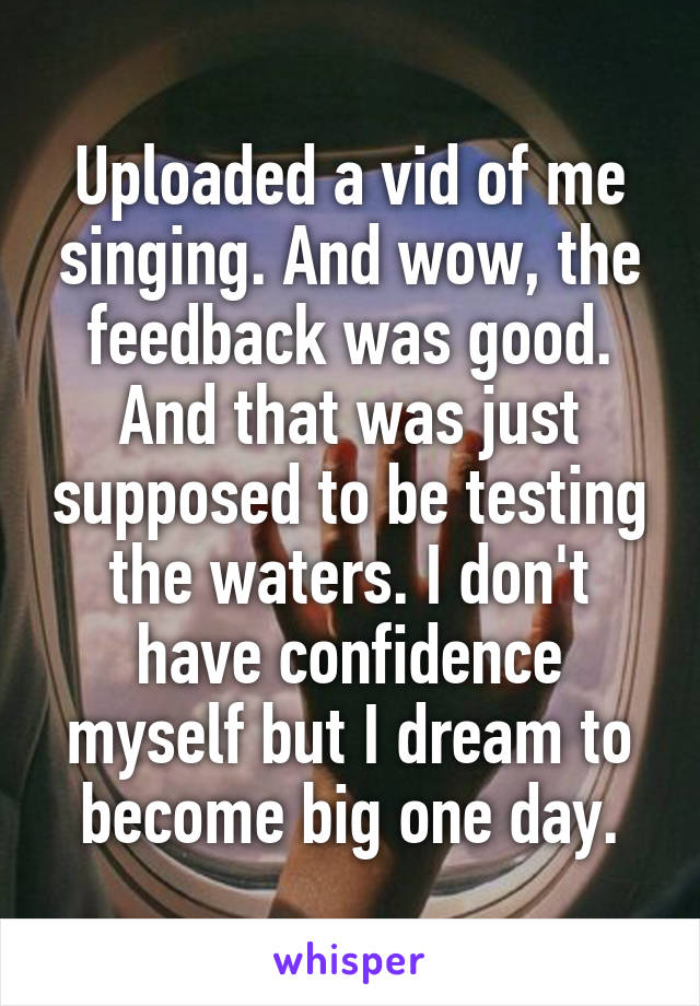 Uploaded a vid of me singing. And wow, the feedback was good. And that was just supposed to be testing the waters. I don't have confidence myself but I dream to become big one day.