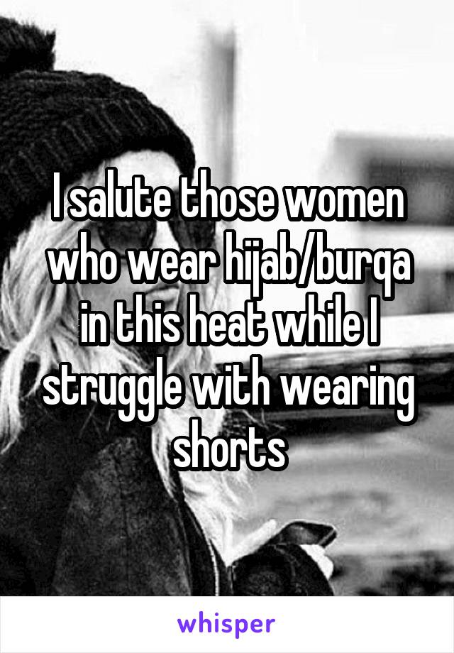 I salute those women who wear hijab/burqa in this heat while I struggle with wearing shorts