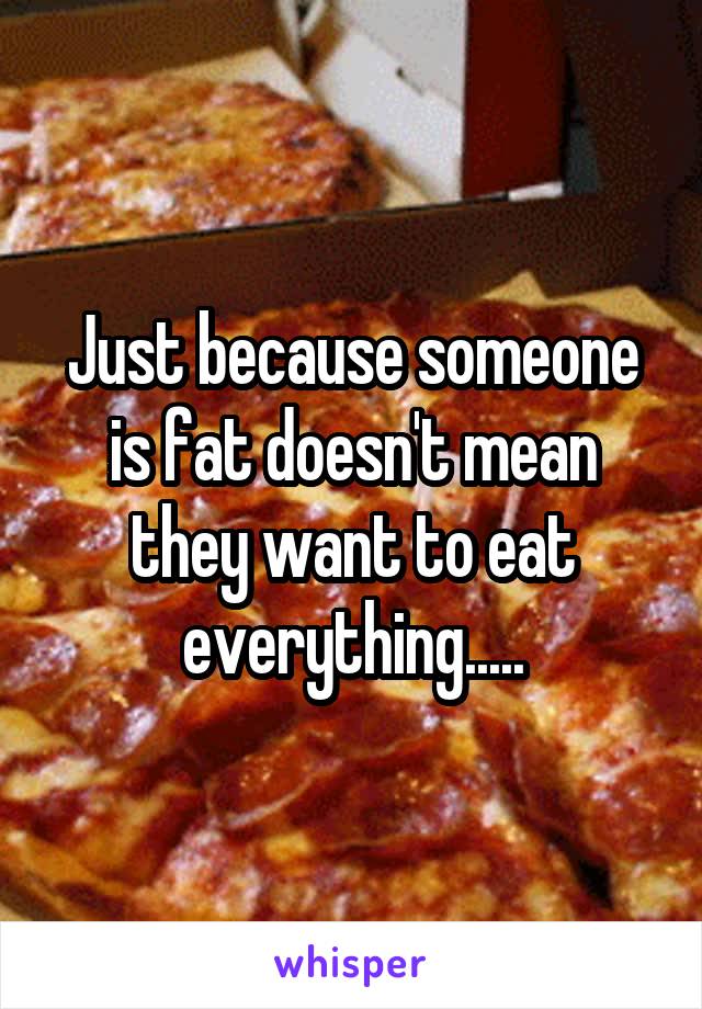 Just because someone is fat doesn't mean they want to eat everything.....