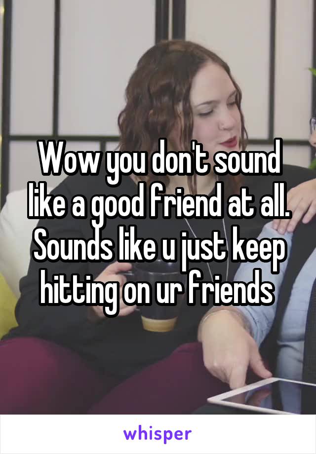 Wow you don't sound like a good friend at all. Sounds like u just keep hitting on ur friends 