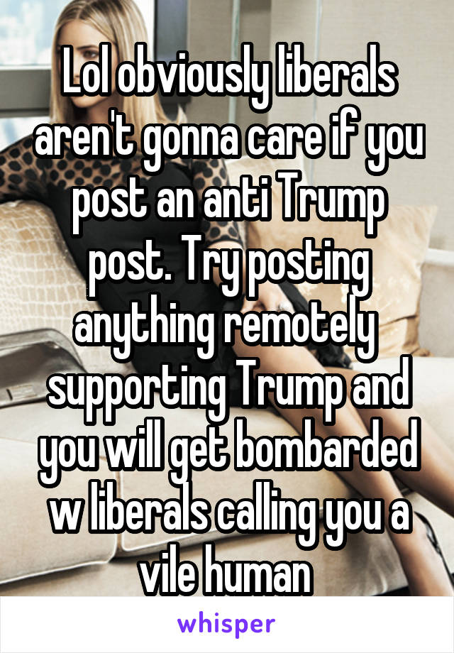 Lol obviously liberals aren't gonna care if you post an anti Trump post. Try posting anything remotely  supporting Trump and you will get bombarded w liberals calling you a vile human 