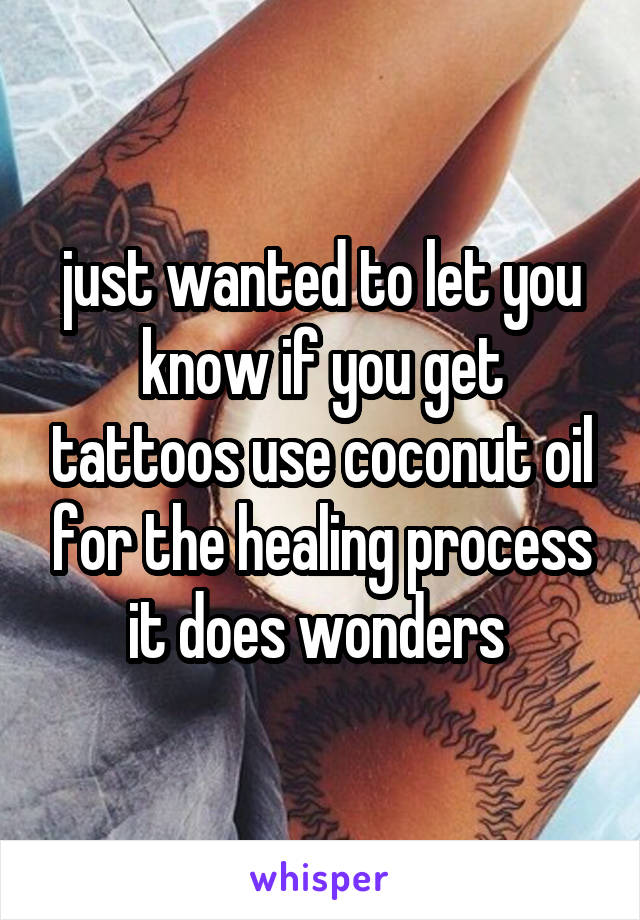 just wanted to let you know if you get tattoos use coconut oil for the healing process it does wonders 