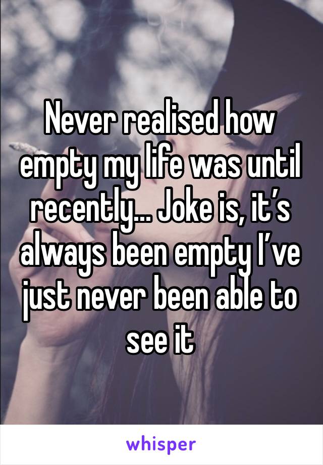 Never realised how empty my life was until recently... Joke is, it’s always been empty I’ve just never been able to see it