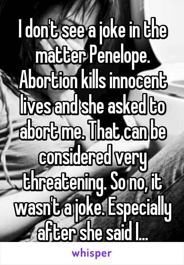 I don't see a joke in the matter Penelope. Abortion kills innocent lives and she asked to abort me. That can be considered very threatening. So no, it wasn't a joke. Especially after she said I...