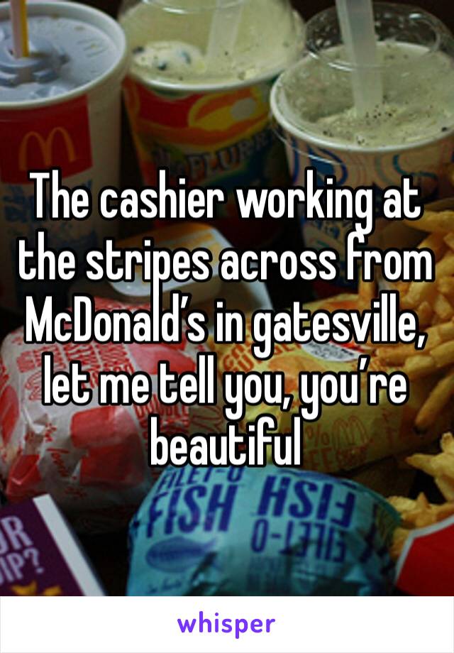 The cashier working at the stripes across from McDonald’s in gatesville, let me tell you, you’re beautiful 