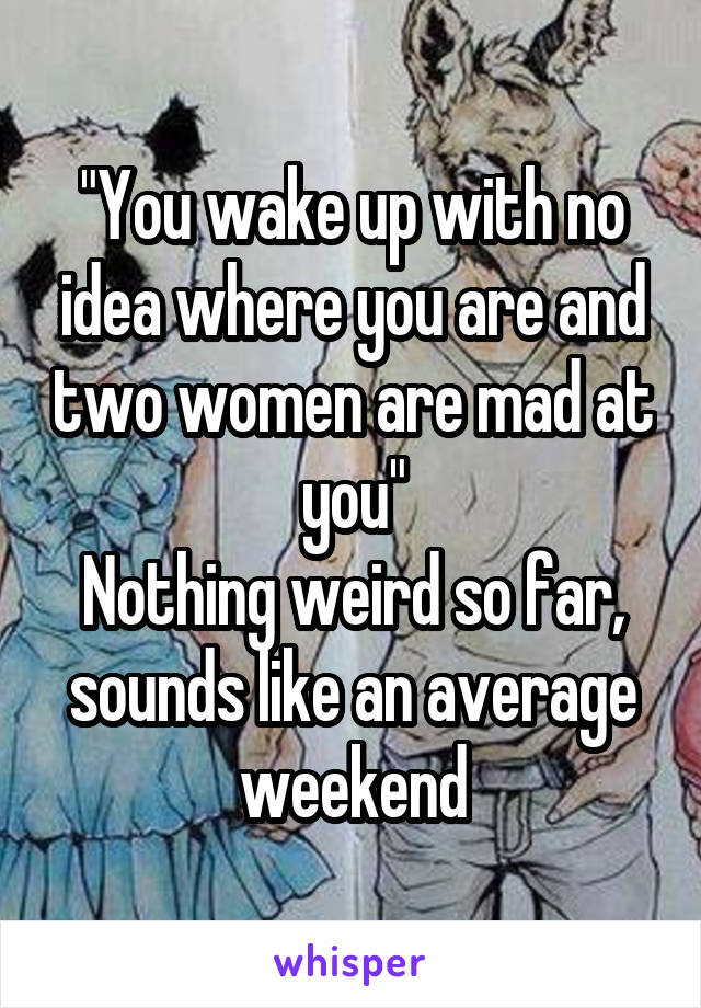"You wake up with no idea where you are and two women are mad at you"
Nothing weird so far, sounds like an average weekend
