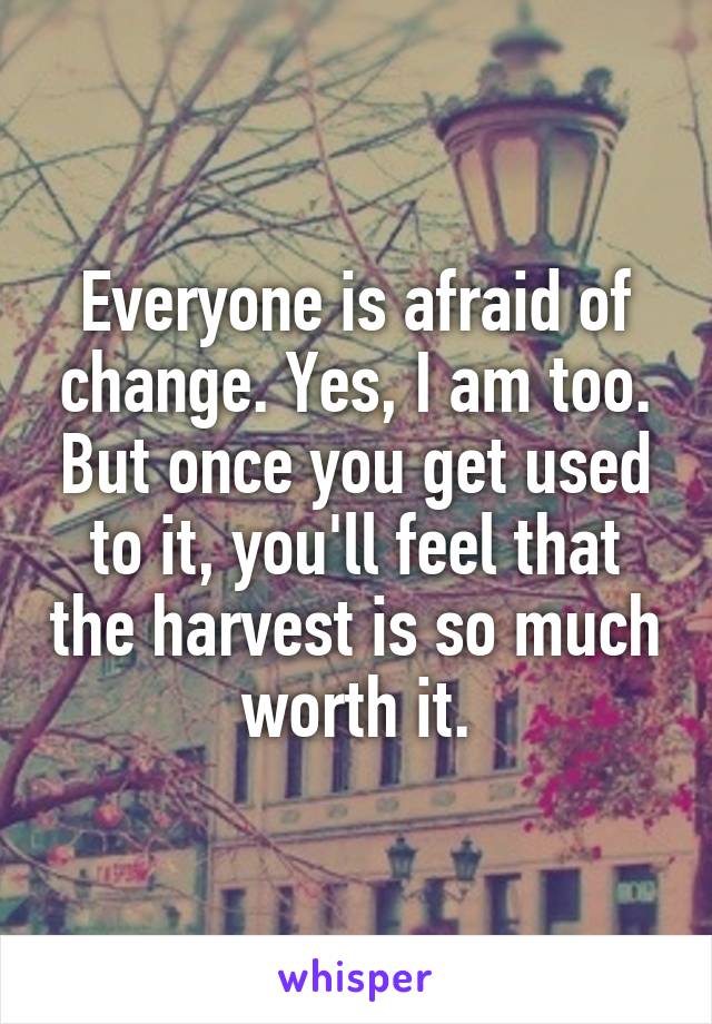 Everyone is afraid of change. Yes, I am too. But once you get used to it, you'll feel that the harvest is so much worth it.