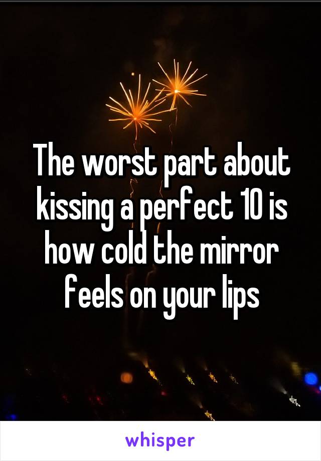 The worst part about kissing a perfect 10 is how cold the mirror feels on your lips