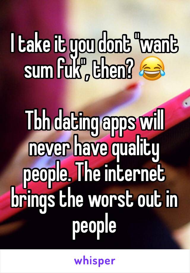 I take it you dont "want sum fuk", then? 😂

Tbh dating apps will never have quality people. The internet brings the worst out in people 