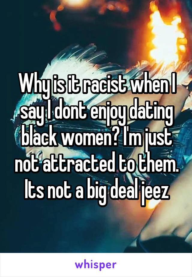 Why is it racist when I say I dont enjoy dating black women? I'm just not attracted to them. Its not a big deal jeez