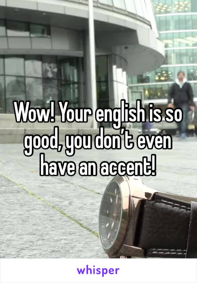 Wow! Your english is so good, you don’t even have an accent!