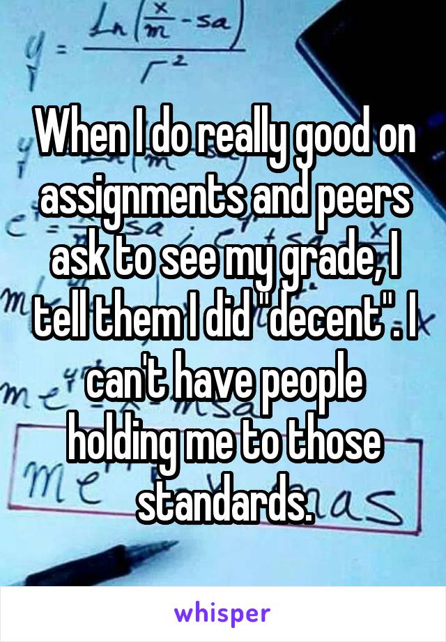 When I do really good on assignments and peers ask to see my grade, I tell them I did "decent". I can't have people holding me to those standards.