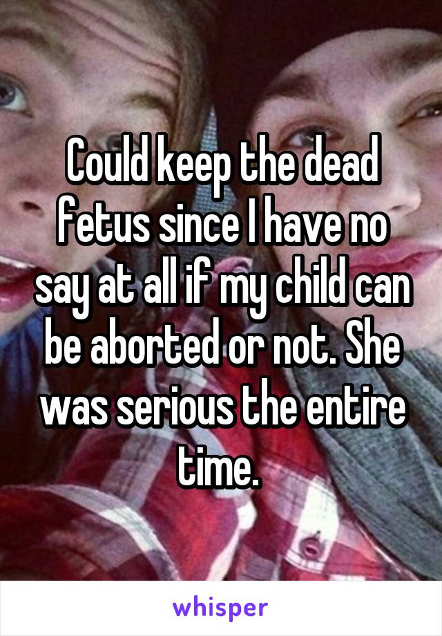Could keep the dead fetus since I have no say at all if my child can be aborted or not. She was serious the entire time. 