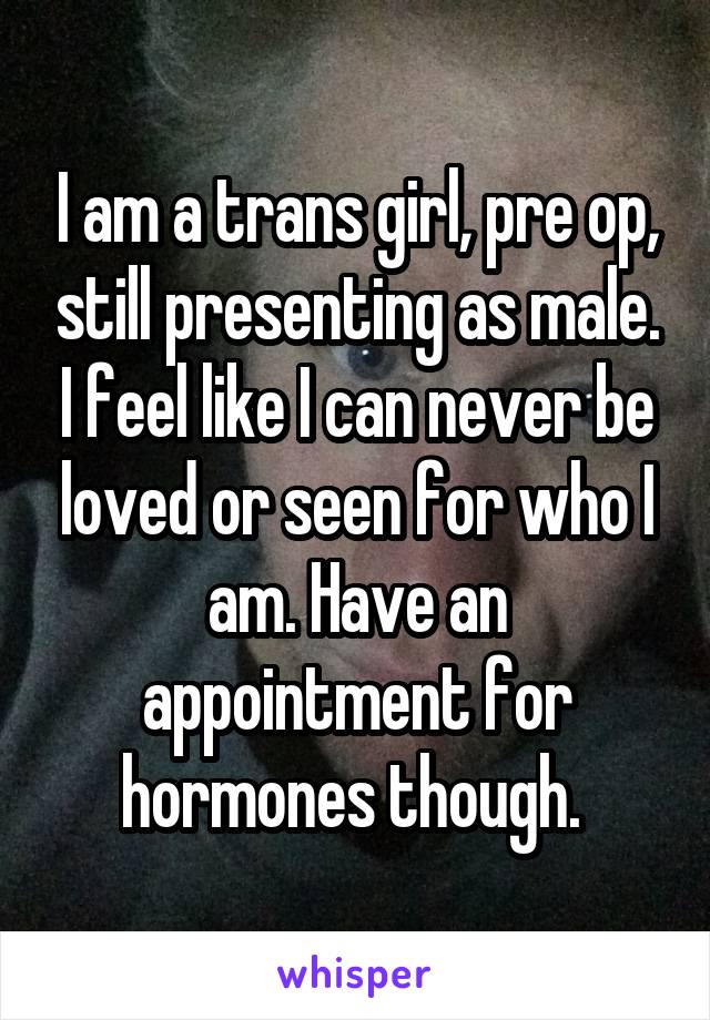 I am a trans girl, pre op, still presenting as male. I feel like I can never be loved or seen for who I am. Have an appointment for hormones though. 