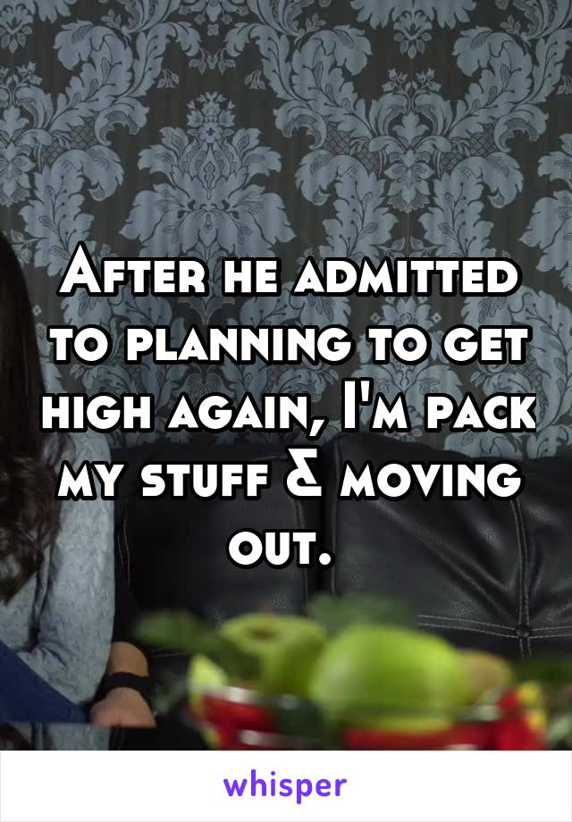 After he admitted to planning to get high again, I'm pack my stuff & moving out. 