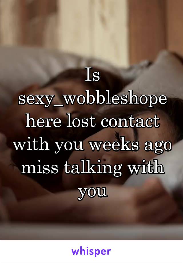 Is sexy_wobbleshope here lost contact with you weeks ago miss talking with you