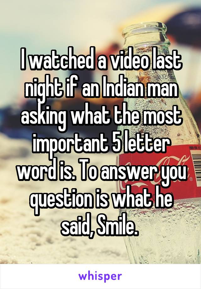 I watched a video last night if an Indian man asking what the most important 5 letter word is. To answer you question is what he said, Smile. 