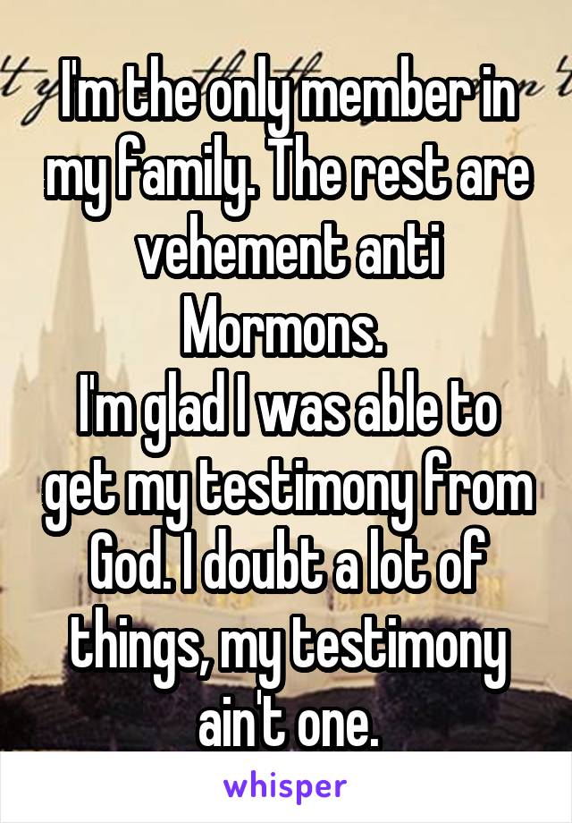 I'm the only member in my family. The rest are vehement anti Mormons. 
I'm glad I was able to get my testimony from God. I doubt a lot of things, my testimony ain't one.