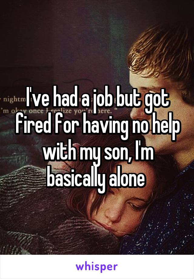 I've had a job but got fired for having no help with my son, I'm basically alone 