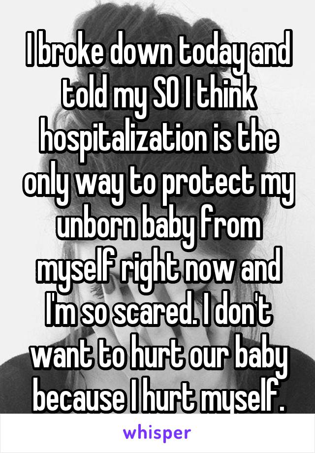 I broke down today and told my SO I think hospitalization is the only way to protect my unborn baby from myself right now and I'm so scared. I don't want to hurt our baby because I hurt myself.