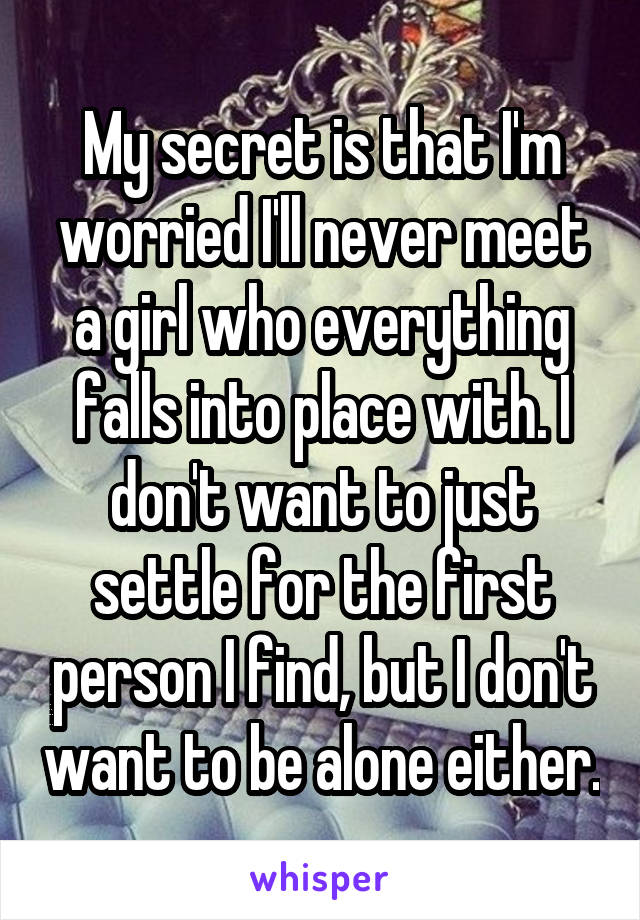 My secret is that I'm worried I'll never meet a girl who everything falls into place with. I don't want to just settle for the first person I find, but I don't want to be alone either.