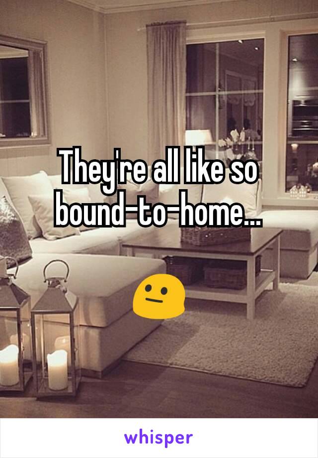 They're all like so bound-to-home...

😐