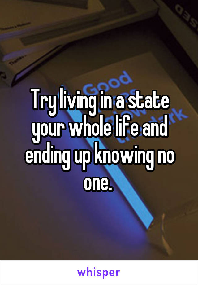 Try living in a state your whole life and ending up knowing no one. 