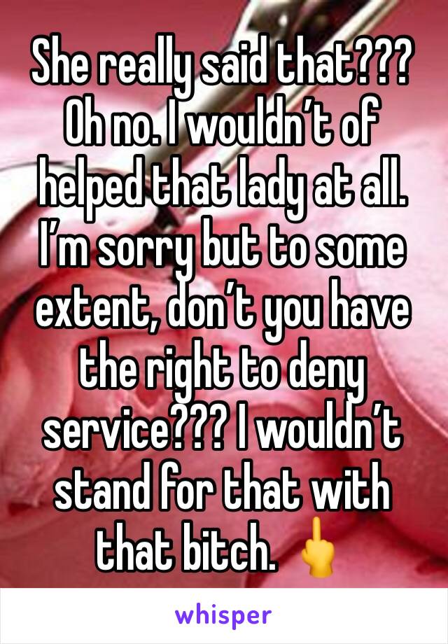 She really said that??? 
Oh no. I wouldn’t of helped that lady at all. 
I’m sorry but to some extent, don’t you have the right to deny service??? I wouldn’t stand for that with that bitch. 🖕