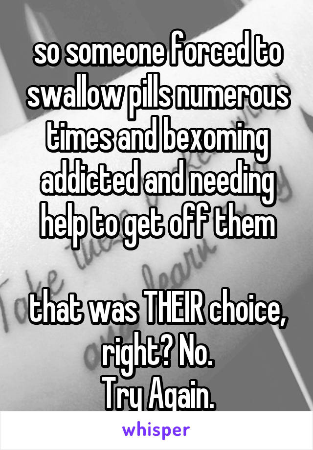 so someone forced to swallow pills numerous times and bexoming addicted and needing help to get off them

that was THEIR choice, right? No.
Try Again.