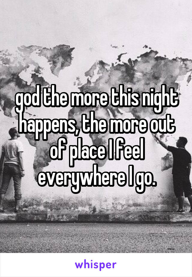 god the more this night happens, the more out of place I feel everywhere I go.