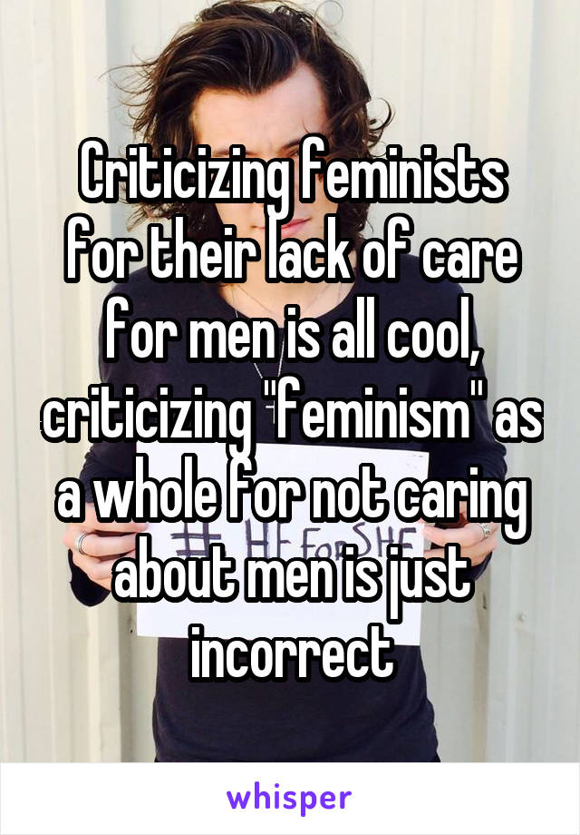 Criticizing feminists for their lack of care for men is all cool, criticizing "feminism" as a whole for not caring about men is just incorrect