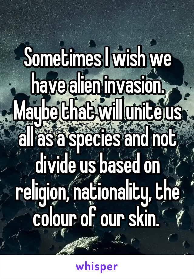 Sometimes I wish we have alien invasion. Maybe that will unite us all as a species and not divide us based on religion, nationality, the colour of our skin. 