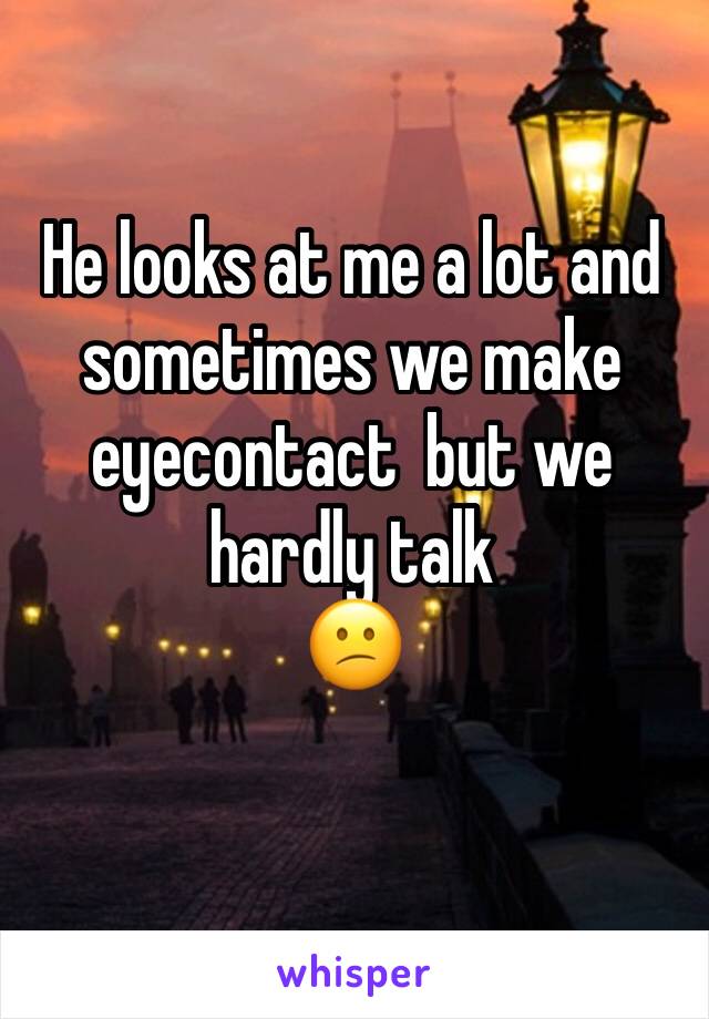He looks at me a lot and sometimes we make eyecontact  but we hardly talk 
😕