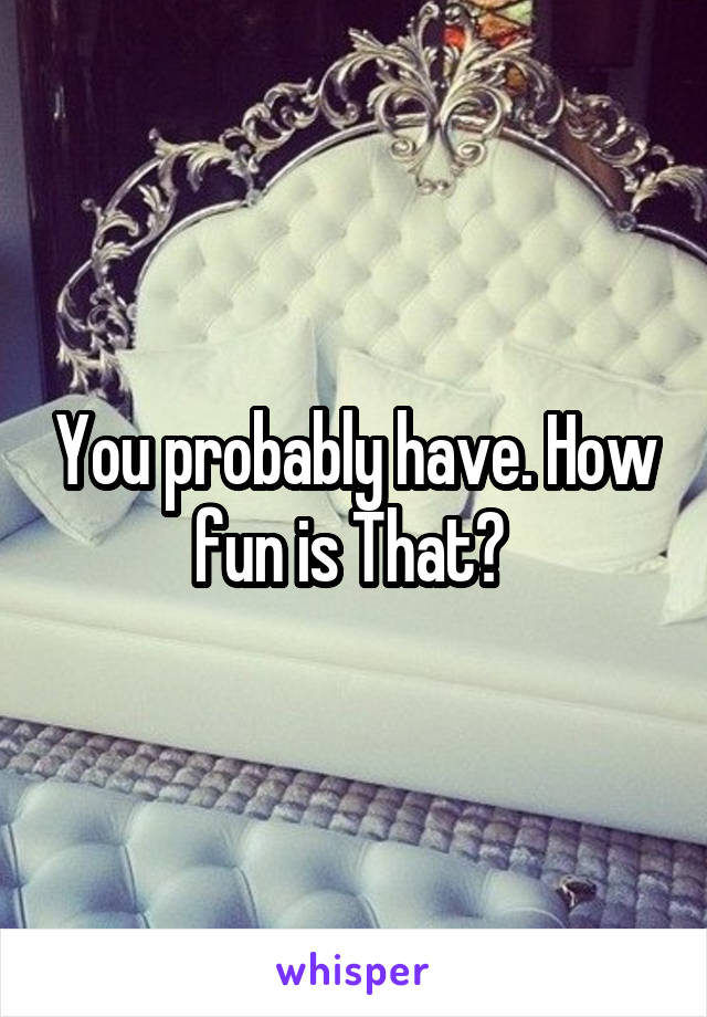 You probably have. How fun is That? 
