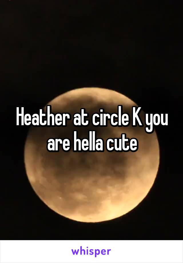 Heather at circle K you are hella cute