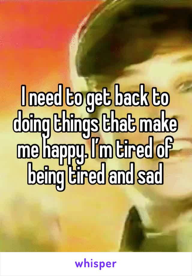 I need to get back to doing things that make me happy. I’m tired of being tired and sad 