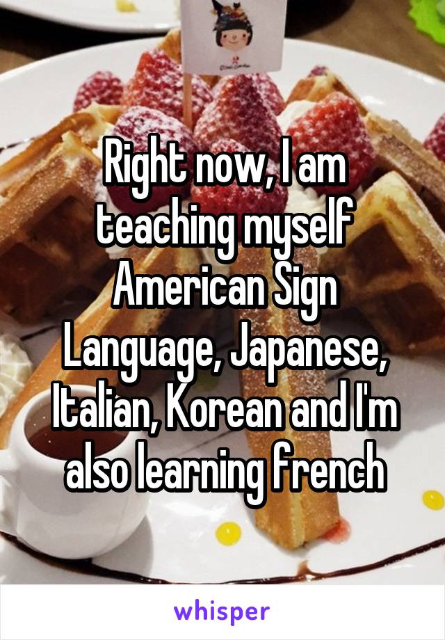 Right now, I am teaching myself American Sign Language, Japanese, Italian, Korean and I'm also learning french