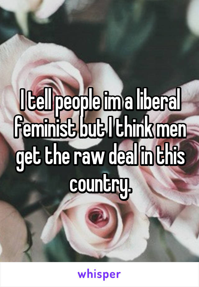 I tell people im a liberal feminist but I think men get the raw deal in this country.