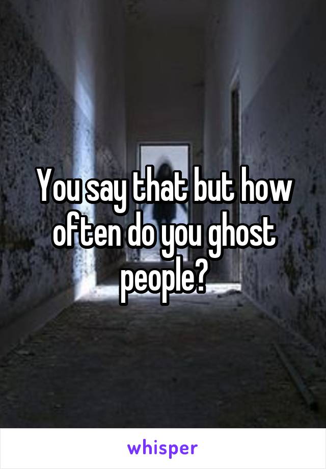 You say that but how often do you ghost people?