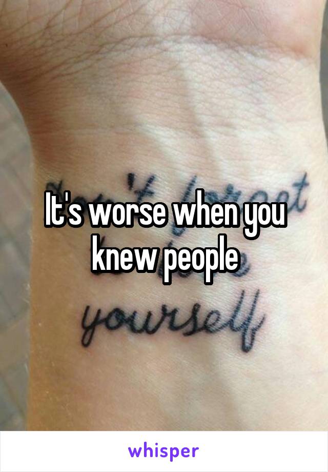 It's worse when you knew people