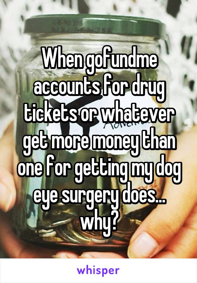 When gofundme accounts for drug tickets or whatever get more money than one for getting my dog eye surgery does... why?