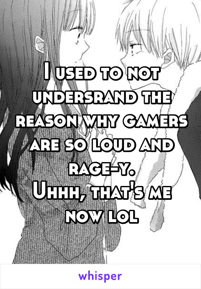 I used to not undersrand the reason why gamers are so loud and rage-y.
Uhhh, that's me now lol